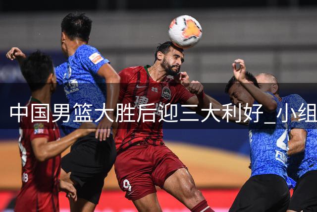 中国男篮大胜后迎三大利好 小组晋级前景现转机